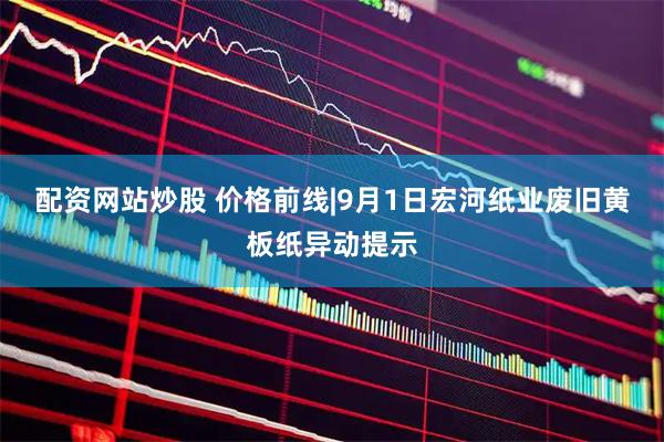 配资网站炒股 价格前线|9月1日宏河纸业废旧黄板纸异动提示