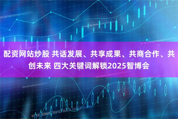 配资网站炒股 共话发展、共享成果、共商合作、共创未来 四大关键词解锁2025智博会