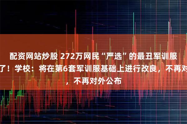配资网站炒股 272万网民“严选”的最丑军训服后续来了！学校：将在第6套军训服基础上进行改良，不再对外公布