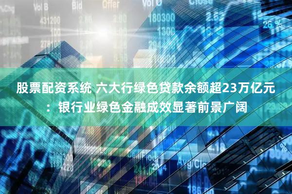 股票配资系统 六大行绿色贷款余额超23万亿元：银行业绿色金融成效显著前景广阔