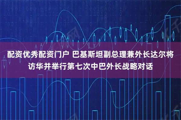 配资优秀配资门户 巴基斯坦副总理兼外长达尔将访华并举行第七次中巴外长战略对话