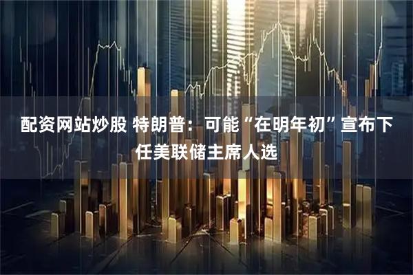 配资网站炒股 特朗普：可能“在明年初”宣布下任美联储主席人选