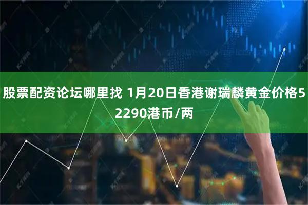 股票配资论坛哪里找 1月20日香港谢瑞麟黄金价格52290港币/两