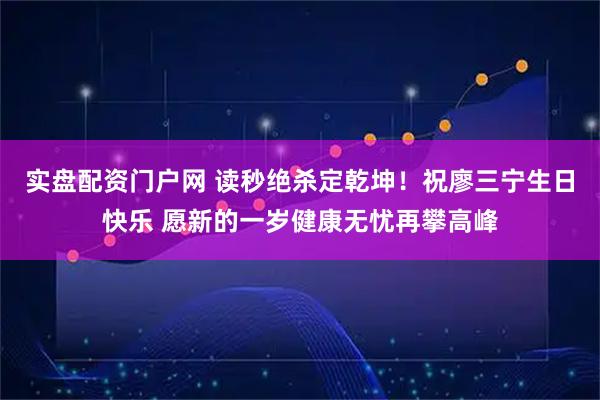 实盘配资门户网 读秒绝杀定乾坤！祝廖三宁生日快乐 愿新的一岁健康无忧再攀高峰