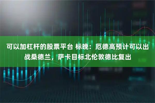 可以加杠杆的股票平台 标晚：厄德高预计可以出战桑德兰，萨卡目标北伦敦德比复出