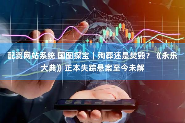 配资网站系统 国图探宝｜殉葬还是焚毁？《永乐大典》正本失踪悬案至今未解