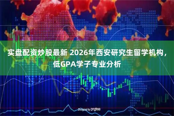 实盘配资炒股最新 2026年西安研究生留学机构，低GPA学子专业分析