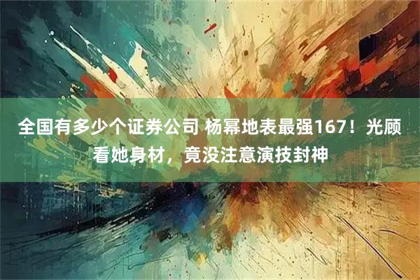 全国有多少个证券公司 杨幂地表最强167！光顾看她身材，竟没注意演技封神