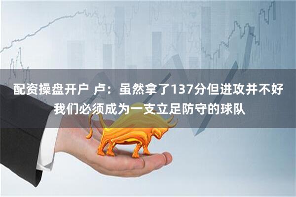 配资操盘开户 卢：虽然拿了137分但进攻并不好 我们必须成为一支立足防守的球队