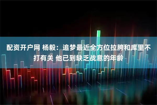 配资开户网 杨毅：追梦最近全方位拉胯和库里不打有关 他已到缺乏战意的年龄
