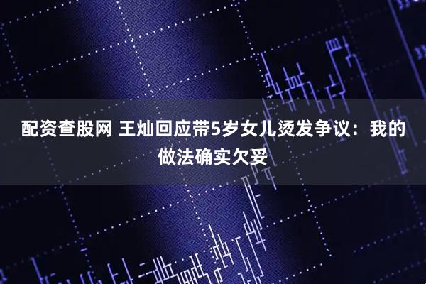 配资查股网 王灿回应带5岁女儿烫发争议：我的做法确实欠妥
