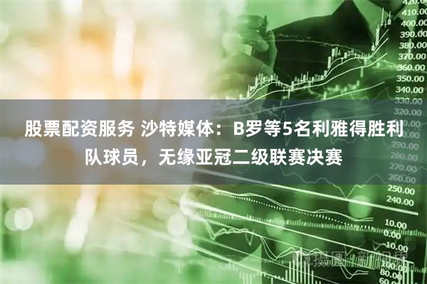股票配资服务 沙特媒体：B罗等5名利雅得胜利队球员，无缘亚冠二级联赛决赛