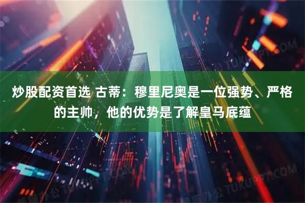 炒股配资首选 古蒂：穆里尼奥是一位强势、严格的主帅，他的优势是了解皇马底蕴