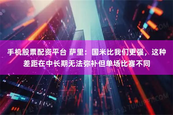 手机股票配资平台 萨里：国米比我们更强，这种差距在中长期无法弥补但单场比赛不同
