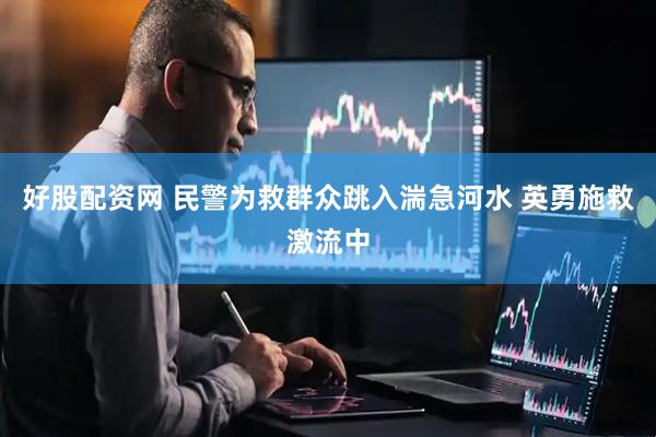 好股配资网 民警为救群众跳入湍急河水 英勇施救激流中