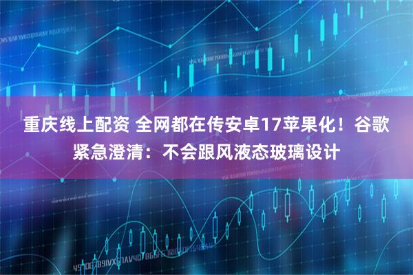 重庆线上配资 全网都在传安卓17苹果化！谷歌紧急澄清：不会跟风液态玻璃设计