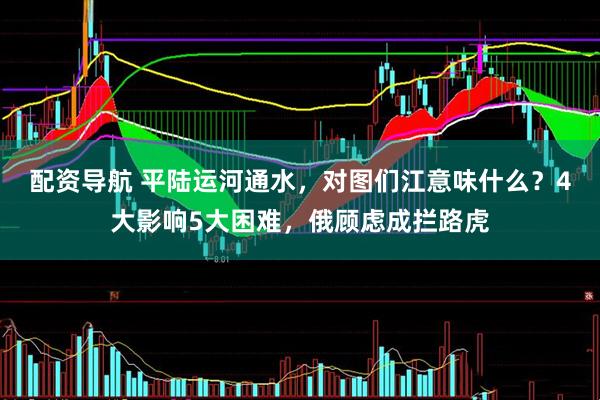 配资导航 平陆运河通水，对图们江意味什么？4大影响5大困难，俄顾虑成拦路虎
