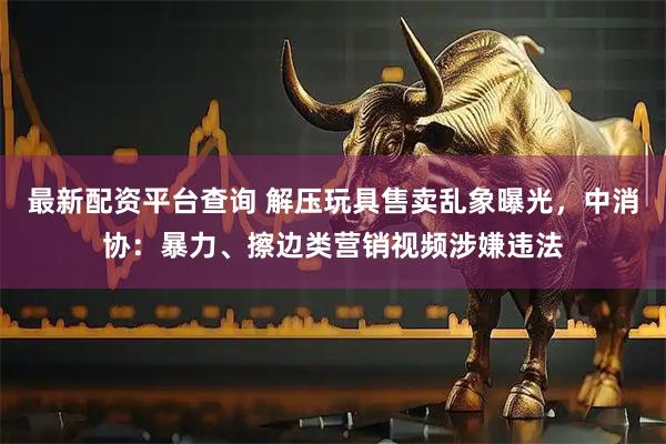 最新配资平台查询 解压玩具售卖乱象曝光，中消协：暴力、擦边类营销视频涉嫌违法
