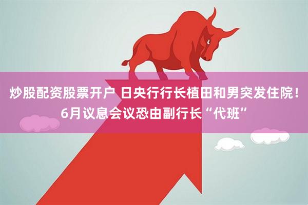 炒股配资股票开户 日央行行长植田和男突发住院！6月议息会议恐由副行长“代班”
