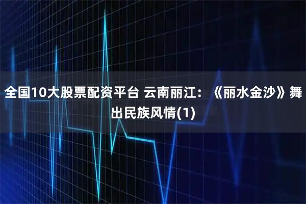 全国10大股票配资平台 云南丽江：《丽水金沙》舞出民族风情(1)