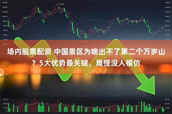 场内股票配资 中国景区为啥出不了第二个万岁山？5大优势最关键，难怪没人模仿