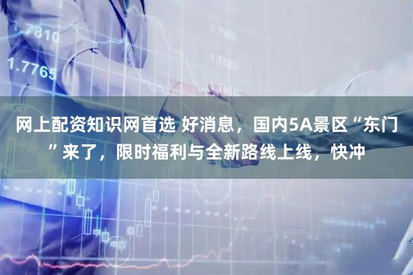 网上配资知识网首选 好消息，国内5A景区“东门”来了，限时福利与全新路线上线，快冲