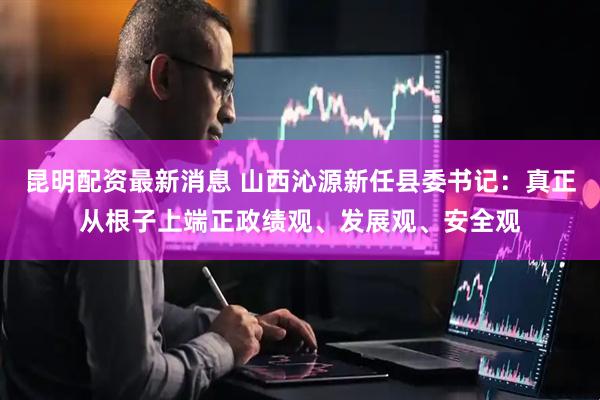 昆明配资最新消息 山西沁源新任县委书记：真正从根子上端正政绩观、发展观、安全观