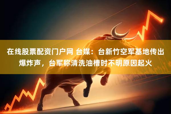 在线股票配资门户网 台媒：台新竹空军基地传出爆炸声，台军称清洗油槽时不明原因起火