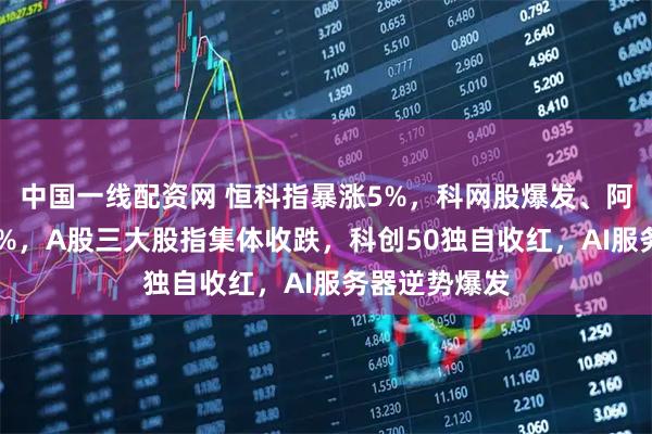 中国一线配资网 恒科指暴涨5%，科网股爆发、阿里狂飙超12%，A股三大股指集体收跌，科创50独自收红，AI服务器逆势爆发