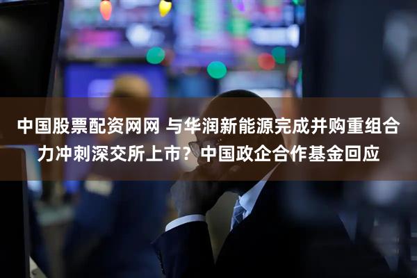 中国股票配资网网 与华润新能源完成并购重组合力冲刺深交所上市？中国政企合作基金回应