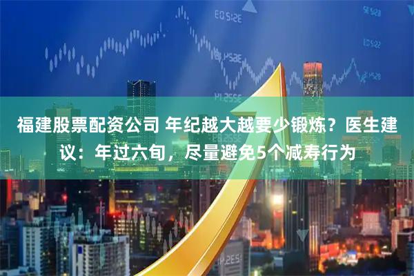 福建股票配资公司 年纪越大越要少锻炼？医生建议：年过六旬，尽量避免5个减寿行为